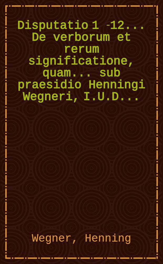Disputatio 1 [-12] ... De verborum et rerum significatione, quam ... sub praesidio Henningi Wegneri, I.U.D. ...