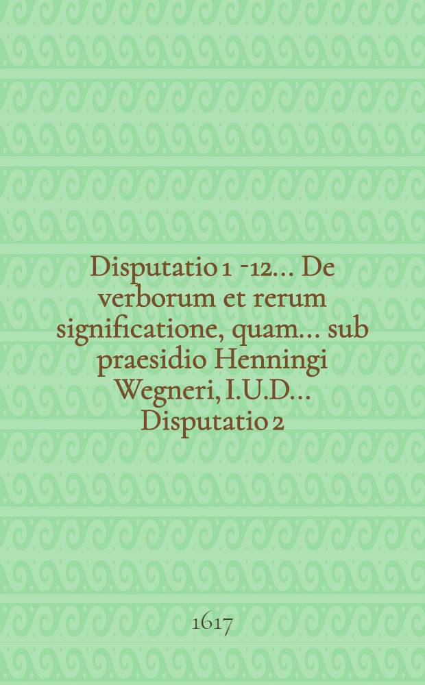 Disputatio 1 [-12] ... De verborum et rerum significatione, quam ... sub praesidio Henningi Wegneri, I.U.D. ... Disputatio 2 : Ad l. creditores 10. & seqq. usque ad l. 23. tituli XVI. lib. L. Pandect. ... publice tuebitur Gabriel Leisingius Dantiscanus Borussus, ad diem 8. Julii