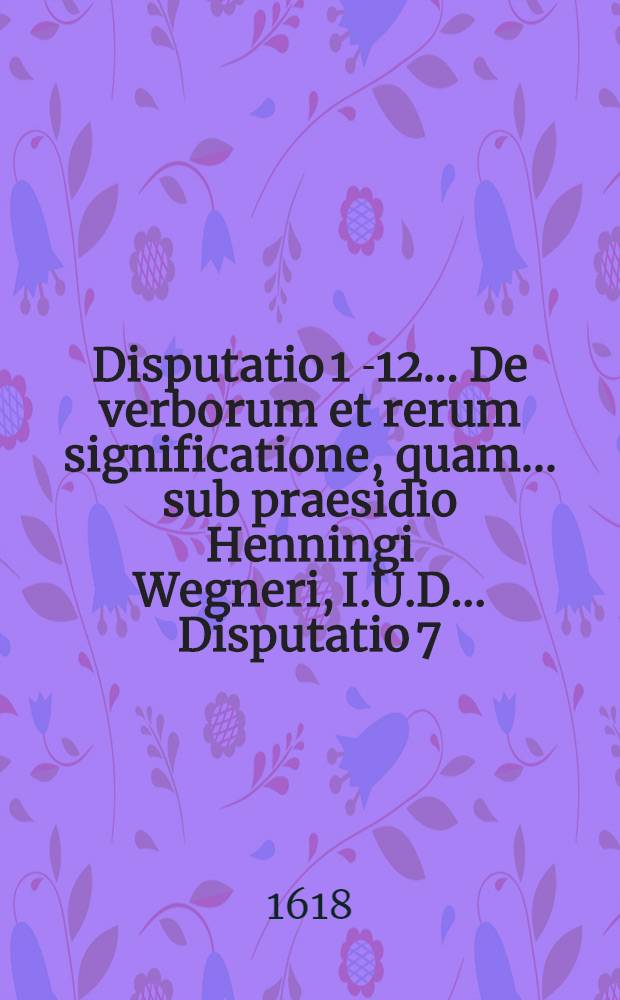 Disputatio 1 [-12] ... De verborum et rerum significatione, quam ... sub praesidio Henningi Wegneri, I.U.D. ... Disputatio 7 : Ad l. inter stuprum 101. & seqq. aliquot tituli XVI. lib. L. Pandect. ... publice tuebitur David Gerike Regiomont. Prutenus, die 10. Novemb.