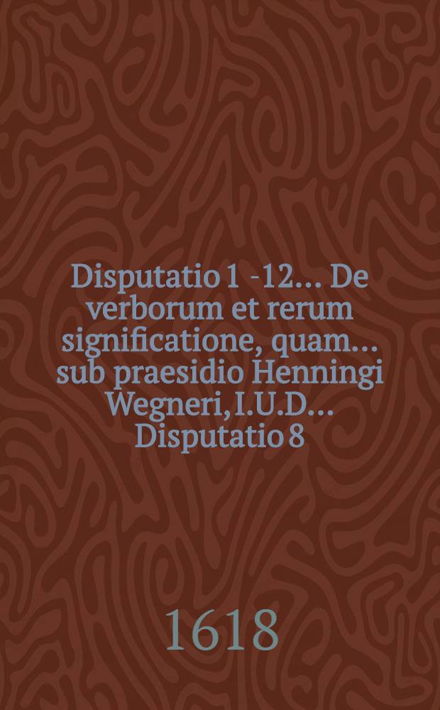 Disputatio 1 [-12] ... De verborum et rerum significatione, quam ... sub praesidio Henningi Wegneri, I.U.D. ... Disputatio 8 : Ad l. Nepos Proculo 125. & seqq. aliquot tituli XVI. lib. L. Pandect. ... publice tuebitur Cunradus V&ouml;hlin Augustan. die 28. Novemb.