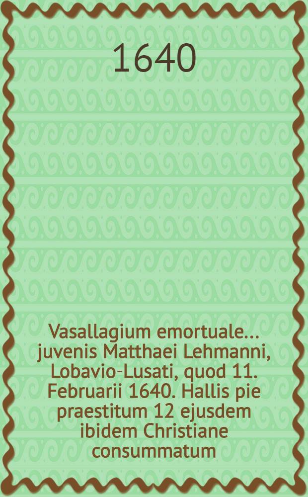 Vasallagium emortuale ... juvenis Matthaei Lehmanni, Lobavio-Lusati, quod 11. Februarii 1640. Hallis pie praestitum 12 ejusdem ibidem Christiane consummatum