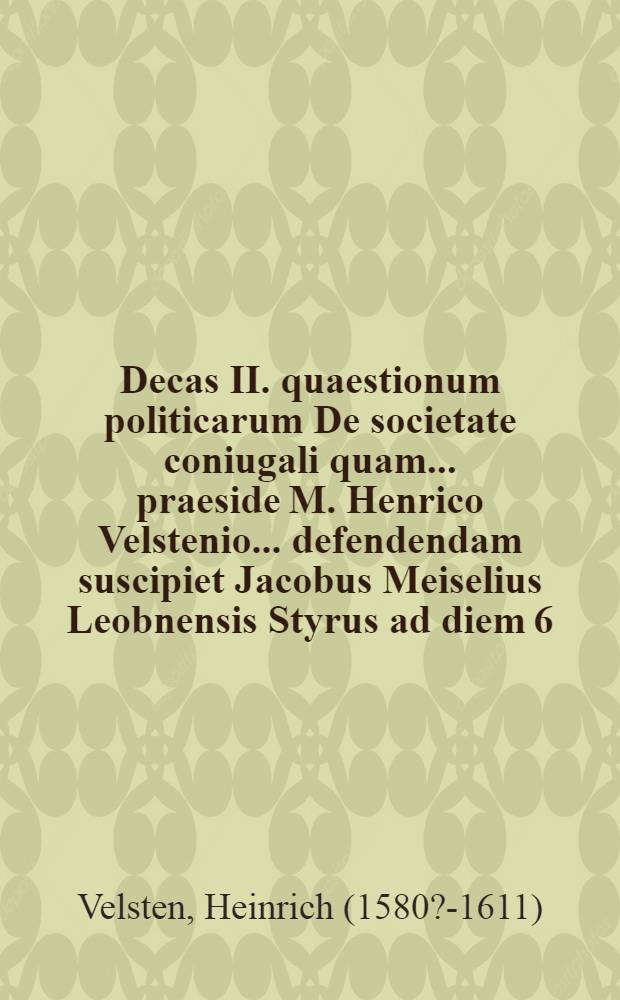 Decas II. quaestionum politicarum De societate coniugali quam ... praeside M. Henrico Velstenio ... defendendam suscipiet Jacobus Meiselius Leobnensis Styrus ad diem 6. Octobr. ... // Centuria quaestionum politicarum ...