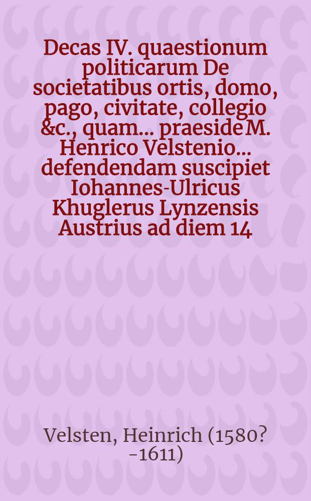 Decas IV. quaestionum politicarum De societatibus ortis, domo, pago, civitate, collegio &c., quam ... praeside M. Henrico Velstenio ... defendendam suscipiet Iohannes-Ulricus Khuglerus Lynzensis Austrius ad diem 14. Octob. ... // Centuria quaestionum politicarum ...