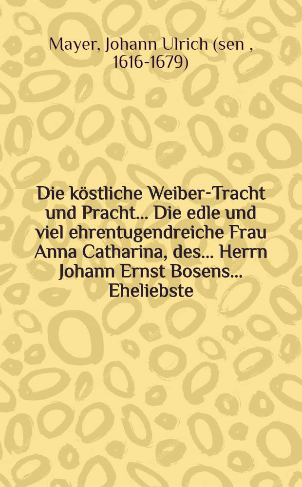 Die k&ouml;stliche Weiber-Tracht und Pracht ... Die edle und viel ehrentugendreiche Frau Anna Catharina, des ... Herrn Johann Ernst Bosens ... Eheliebste, selbige aber nach ihrer den 16. Junii ... erhaltenen sanfftseligen Entschlaffung, den 20. beniembtes Monats, derer in ansehnlicher und volckreicher Menge erscheinenden Grabesbegleitern in etwas fernerer Erleuterung f&uuml;rgetragen Johann Ulrich M&auml;yer ...