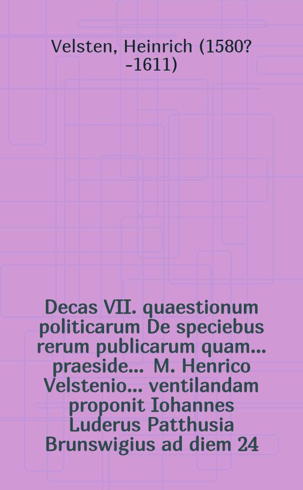 Decas VII. quaestionum politicarum De speciebus rerum publicarum quam ... praeside ... M. Henrico Velstenio ... ventilandam proponit Iohannes Luderus Patthusia Brunswigius ad diem 24. Octob. ... // Centuria quaestionum politicarum ...