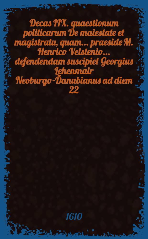 Decas IIX. quaestionum politicarum De maiestate et magistratu, quam ... praeside M. Henrico Velstenio ... defendendam suscipiet Georgius Lehenmair Neoburgo-Danubianus ad diem 22. Septem. ... // Centuria I. quaestionum politicarum ...