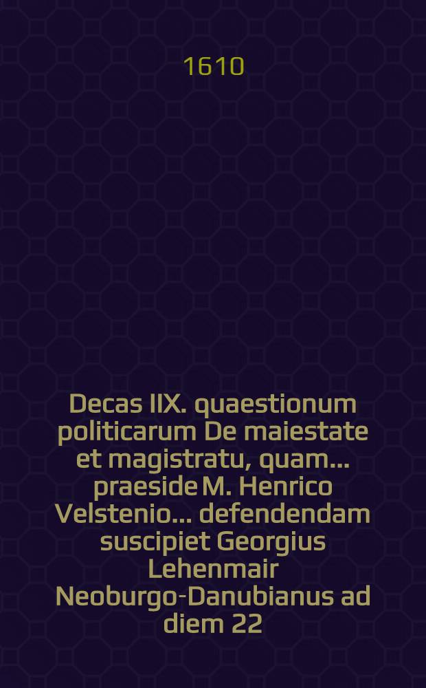 Decas IIX. quaestionum politicarum De maiestate et magistratu, quam ... praeside M. Henrico Velstenio ... defendendam suscipiet Georgius Lehenmair Neoburgo-Danubianus ad diem 22. Septem. ... // Centuria quaestionum politicarum ...