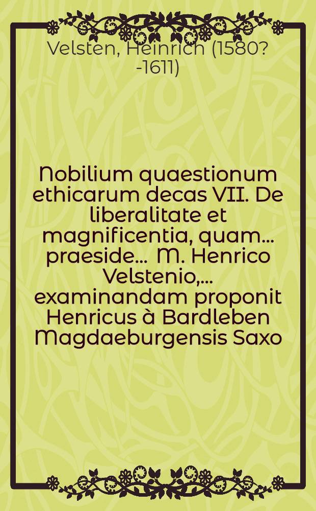 Nobilium quaestionum ethicarum decas VII. De liberalitate et magnificentia, quam ... praeside ... M. Henrico Velstenio, ... examinandam proponit Henricus à Bardleben Magdaeburgensis Saxo. ad diem 25. August. ... // Centuria quaestionum ethicarum ...