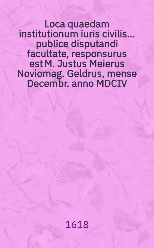 Loca quaedam institutionum iuris civilis ... publice disputandi facultate, responsurus est M. Justus Meierus Noviomag. Geldrus, mense Decembr. anno MDCIV. // Volumen I. & II. Disputationum iuridicarum ...