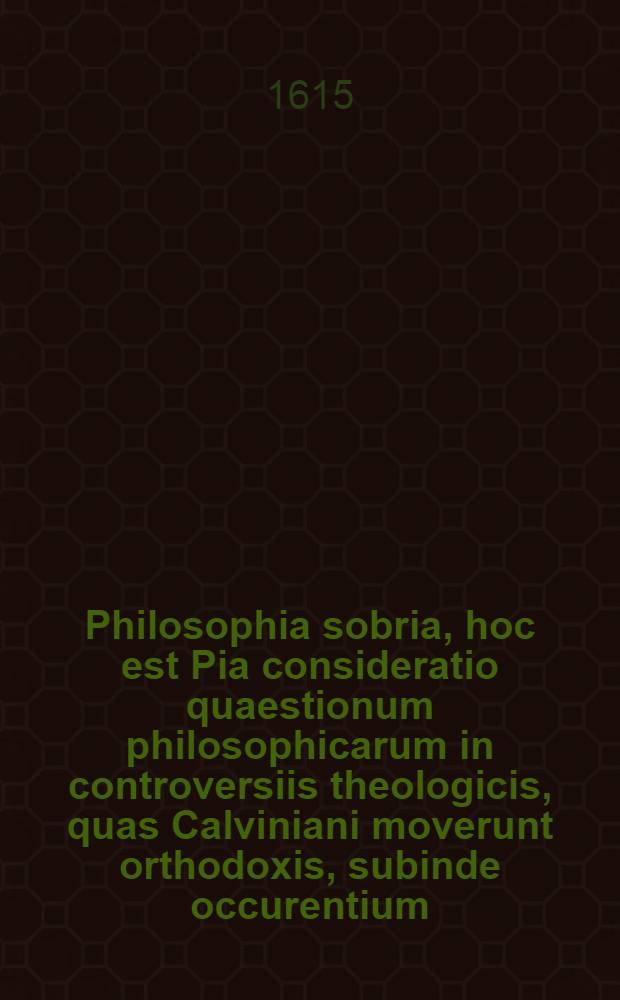Philosophia sobria, hoc est Pia consideratio quaestionum philosophicarum in controversiis theologicis, quas Calviniani moverunt orthodoxis, subinde occurentium, duobus tomis absolutiβima. [Ps. 1]