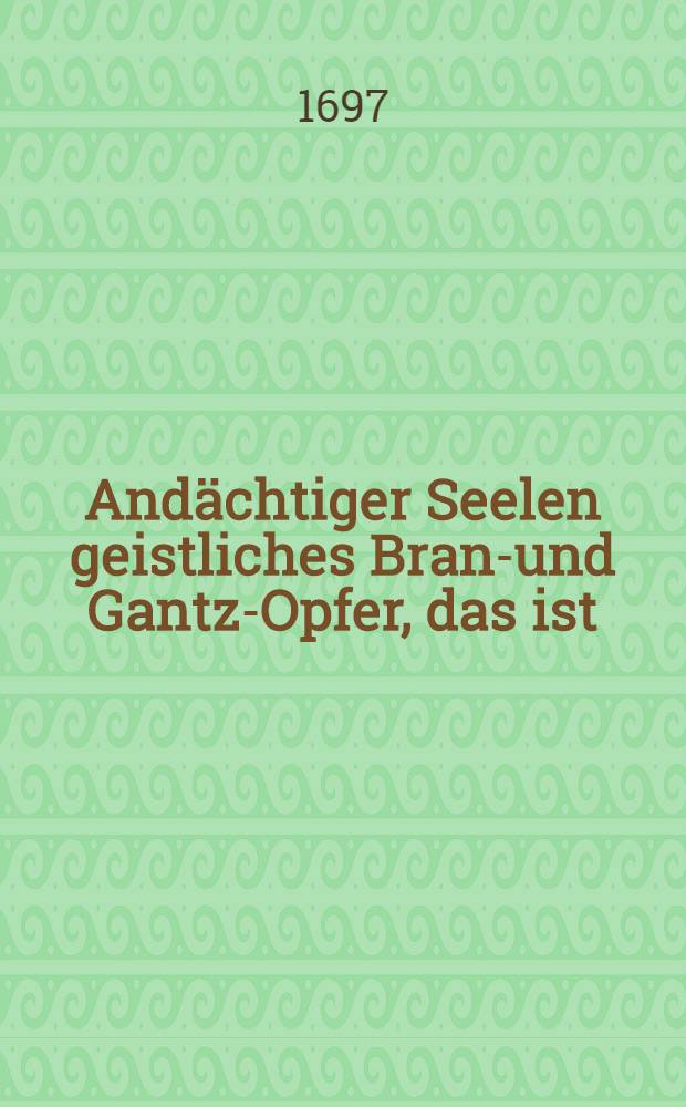 Andächtiger Seelen geistliches Brand- und Gantz-Opfer, das ist: Vollständiges Gesangbuch, in acht unterschiedlichen Theilen ... 5 : Buβ- uns Catechismus-Lieder, wie auch vom Heil. Abendmahl, Rechtfertigung und neuen Gehorsam