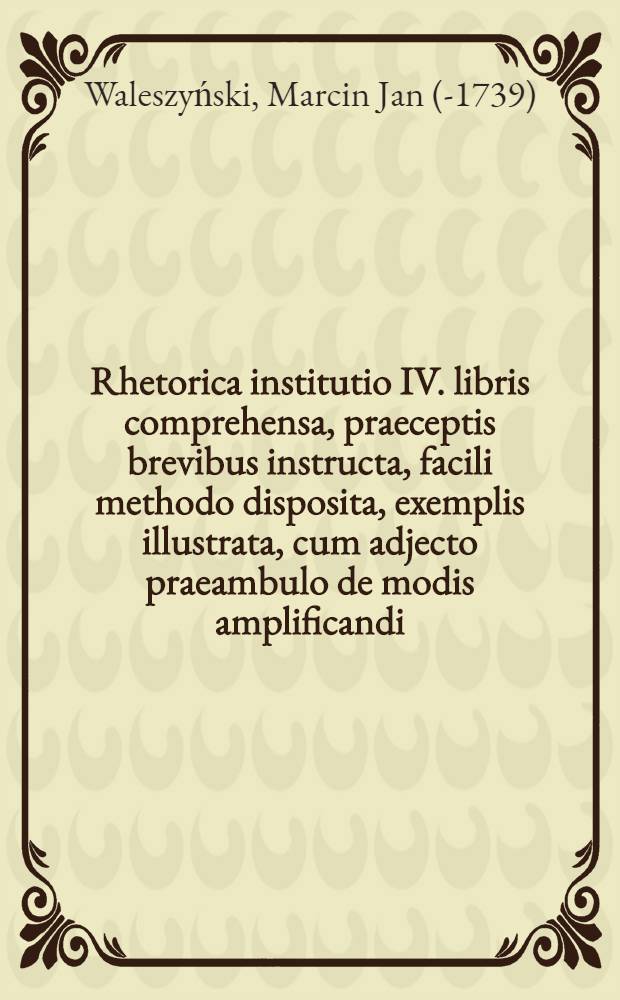 Rhetorica institutio IV. libris comprehensa, praeceptis brevibus instructa, facili methodo disposita, exemplis illustrata, cum adjecto praeambulo de modis amplificandi : Pro usus Academicae Juventutis in alma studij Universitate Cracoviensi, accommodata