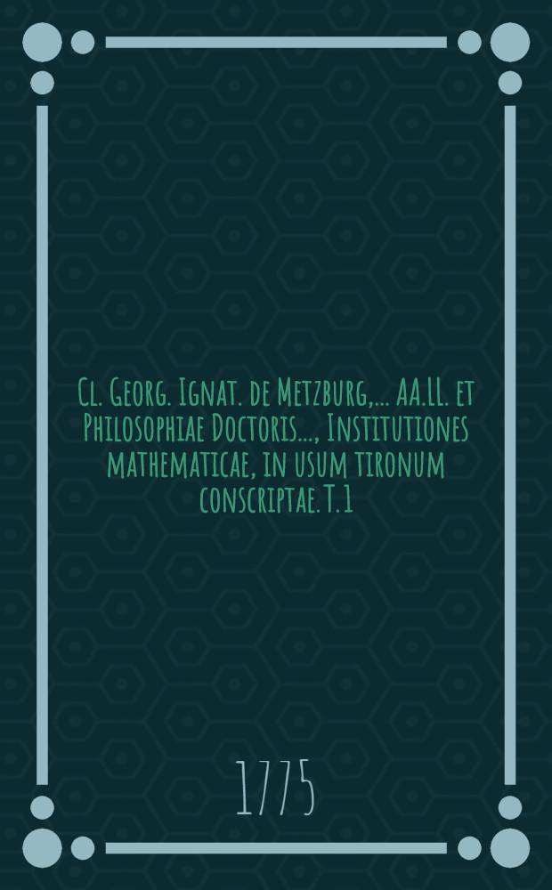 Cl. Georg. Ignat. de Metzburg, ... AA.LL. et Philosophiae Doctoris ..., Institutiones mathematicae, in usum tironum conscriptae. T. 1