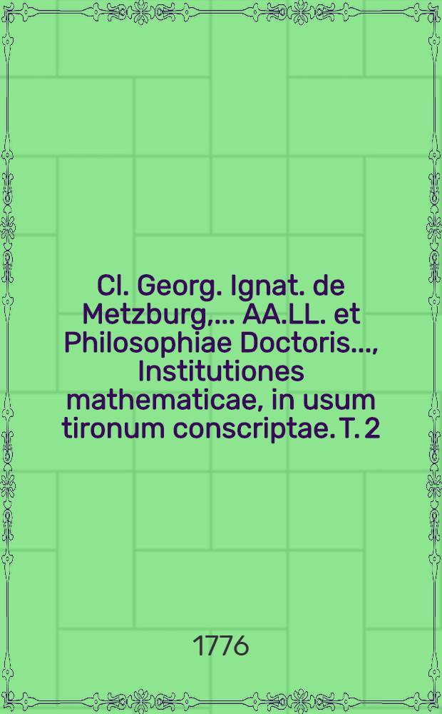 Cl. Georg. Ignat. de Metzburg, ... AA.LL. et Philosophiae Doctoris ..., Institutiones mathematicae, in usum tironum conscriptae. T. 2