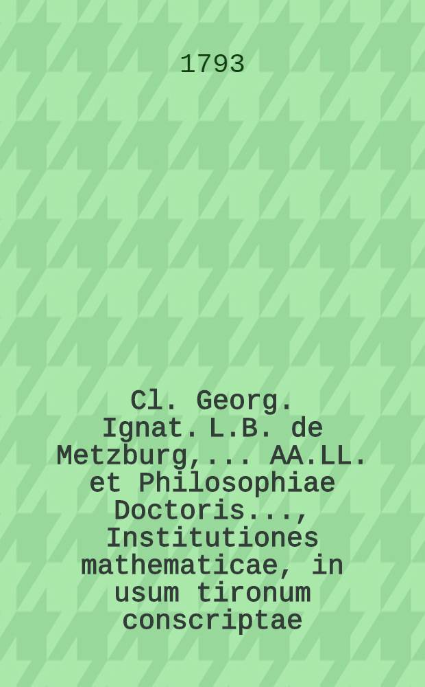 Cl. Georg. Ignat. L.B. de Metzburg, ... AA.LL. et Philosophiae Doctoris ..., Institutiones mathematicae, in usum tironum conscriptae