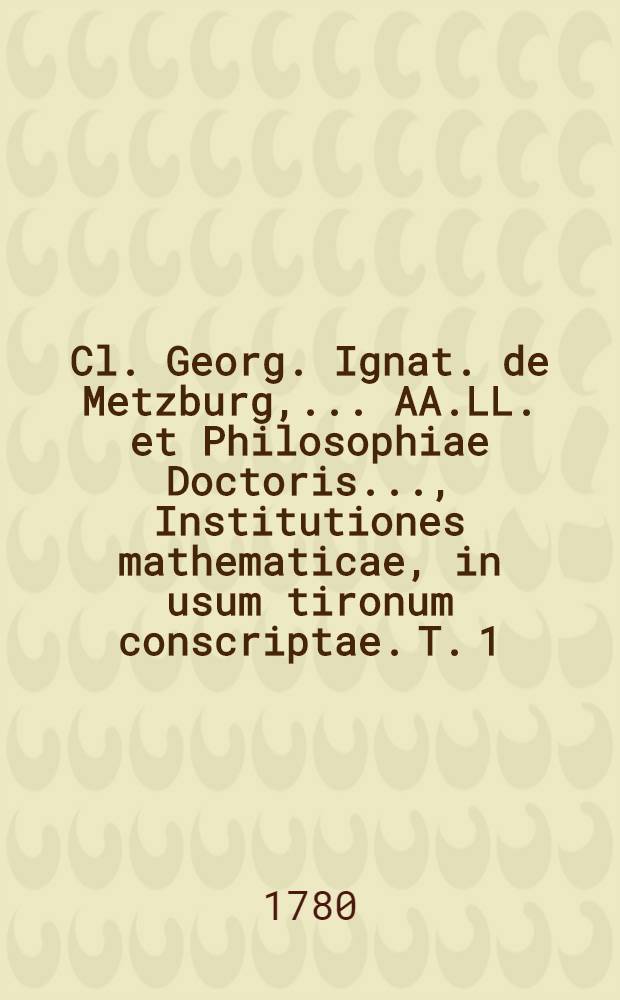 Cl. Georg. Ignat. de Metzburg, ... AA.LL. et Philosophiae Doctoris ..., Institutiones mathematicae, in usum tironum conscriptae. T. 1