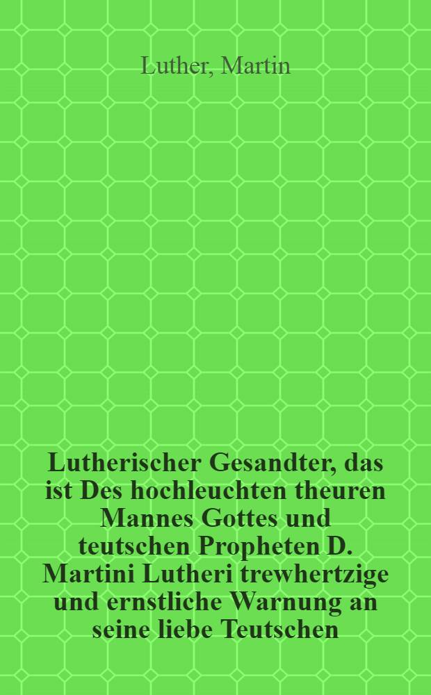 Lutherischer Gesandter, das ist Des hochleuchten theuren Mannes Gottes und teutschen Propheten D. Martini Lutheri trewhertzige und ernstliche Warnung an seine liebe Teutschen : Weβen sich dieselbige in vorfallendem Religions Kriege zu verhalten : Neben deroselben auβführlichen Apologia und Verantwortung wider einen heimlichen Meuchler : Geschehen im Jahr 1531 : Allen lieben Teutschen zu christlicher Nachrichtung wider auffgelegt und gedruckt