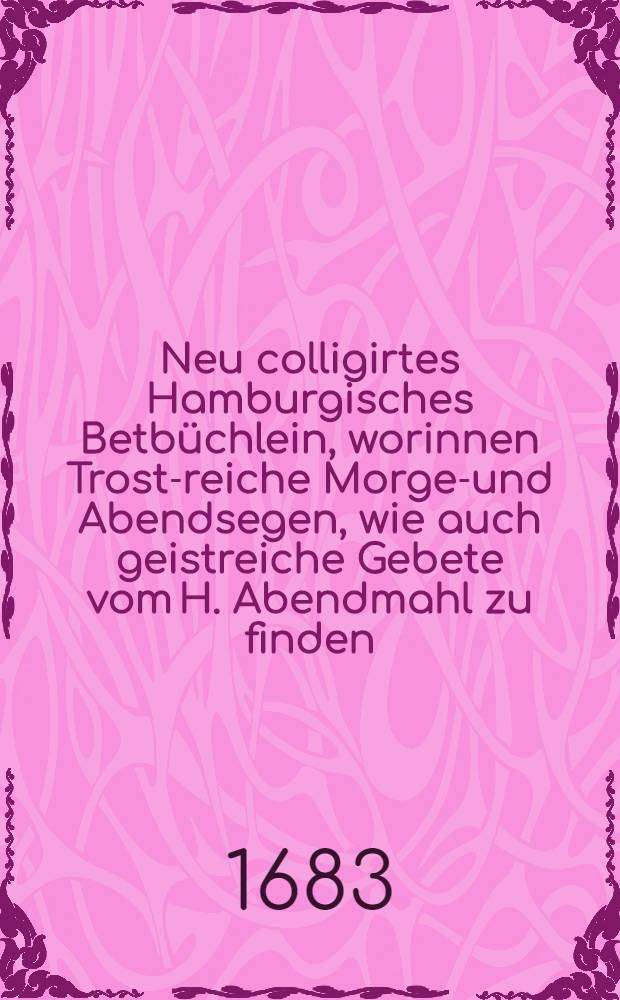 Neu colligirtes Hamburgisches Betbüchlein, worinnen Trost-reiche Morgen- und Abendsegen, wie auch geistreiche Gebete vom H. Abendmahl zu finden : Aus vielen herrlichen berühmten Aytoren zusammengezogen : Benebenst den Bet-Stunden, so in den Hamburgischen Kirchen gebrauchet werden : Mit schönen anmuthigen Kupffern gezieret