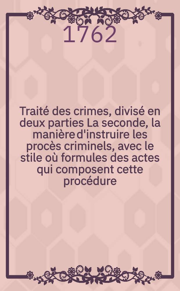 Traité des crimes, divisé en deux parties La seconde, la manière d'instruire les procès criminels, avec le stile où formules des actes qui composent cette procédure, & la forme en laquelle les sentences, jugemens & arrêts rendus en conséquence, doivent être exécutés, soit au grand ou petit criminel, suivant l'ordonnance du mois d'août 1670. & les édits & déclarations du Roi, & arrêts de réglement intervenus sur cette matière jusqu'à présent : La première, de la nature des crimes, des juges qui en peuvent connoître, des peines dont ils sont punis, & de quelle manière ils sont remis ou éteints. T. 1
