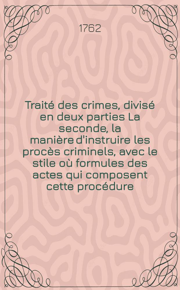 Traité des crimes, divisé en deux parties La seconde, la manière d'instruire les procès criminels, avec le stile où formules des actes qui composent cette procédure, & la forme en laquelle les sentences, jugemens & arrêts rendus en conséquence, doivent être exécutés, soit au grand ou petit criminel, suivant l'ordonnance du mois d'août 1670. & les édits & déclarations du Roi, & arrêts de réglement intervenus sur cette matière jusqu'à présent : La première, de la nature des crimes, des juges qui en peuvent connoître, des peines dont ils sont punis, & de quelle manière ils sont remis ou éteints. T. 2