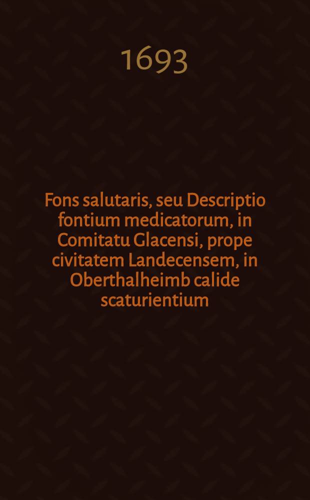 Fons salutaris, seu Descriptio fontium medicatorum, in Comitatu Glacensi, prope civitatem Landecensem, in Oberthalheimb calide scaturientium : Legitimum ipsorum usum, & quibus infirmitatibus medicantur, continens; ad proximi bonum in lucem data