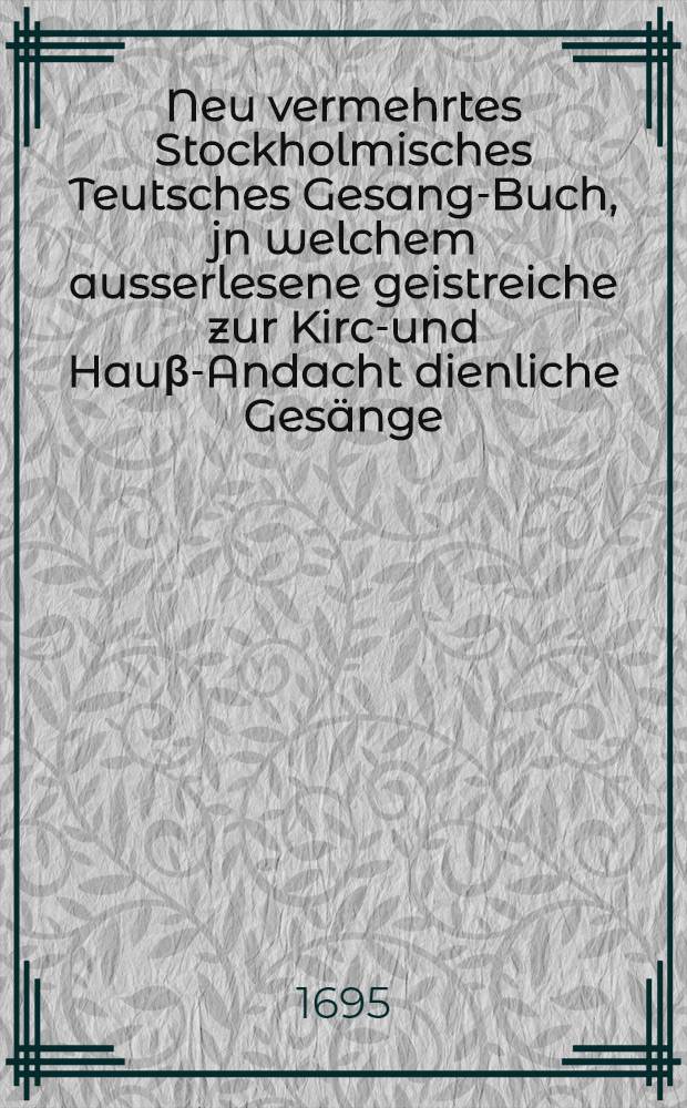 Neu vermehrtes Stockholmisches Teutsches Gesang-Buch, jn welchem ausserlesene geistreiche zur Kirch- und Hauβ-Andacht dienliche Gesänge : Aus des sel. D. Mart. Lutheri und anderer rechtgläubiger Lehrer und gottseliger Christen Liedern : Nach Anleitung des Schwedischen Gesang-Buchs ordentlich zusammen getragen, mit Fleiβ übersehen ..