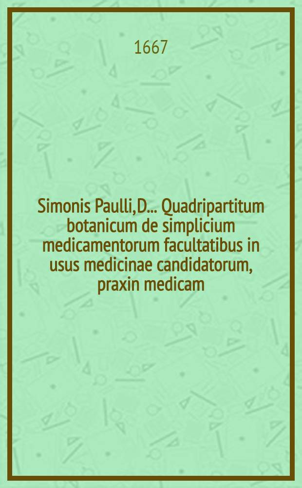 Simonis Paulli, D. ... Quadripartitum botanicum de simplicium medicamentorum facultatibus in usus medicinae candidatorum, praxin medicam; Deo benedicente, auspicaturorum; nec non artis pharmaceutices studiosorum concinnatum ex veterum et recentiorum decretis, ac observationibus, cum medicis, tum anatomicis, itemque multis, chymica principia ac hymaniora studia spectantibus, refertum; Additus duosibus purgantium magnopere desideratus, ex probatissimis practicis collectis: Una cum appendice & indicibus necessariis