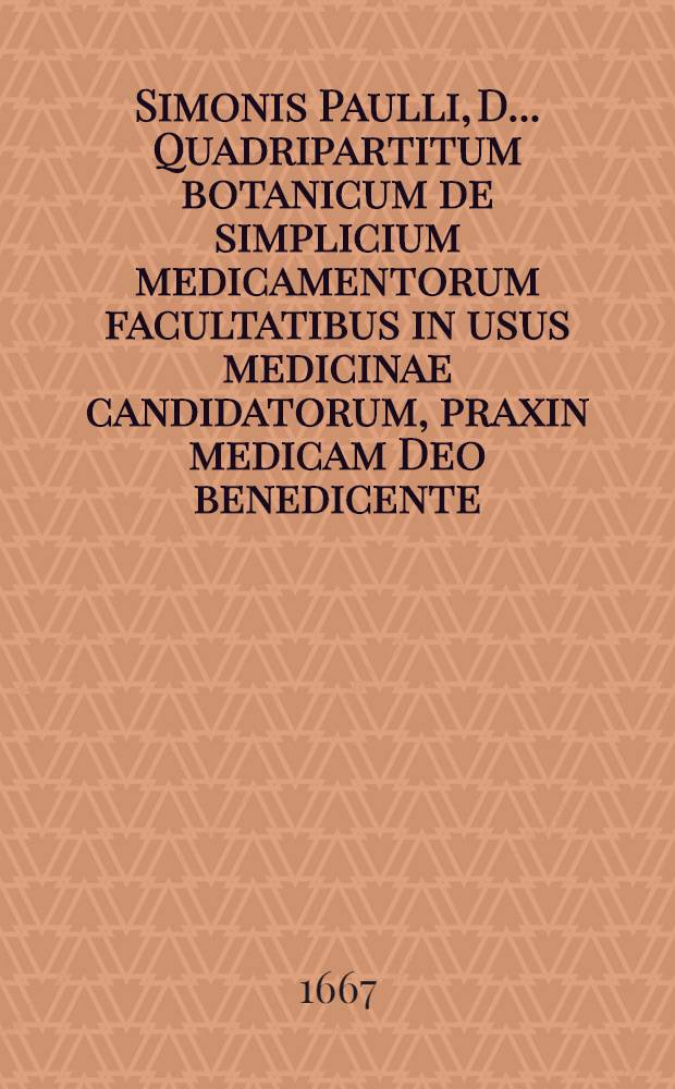 Simonis Paulli, D. ... Quadripartitum botanicum de simplicium medicamentorum facultatibus in usus medicinae candidatorum, praxin medicam Deo benedicente, auspicaturorum; nec non artis pharmaceutices studiosorum concinnatum ex veterum et recentiorum decretis, ac observationibus, cum medicis, tum anatomicis, itemque multis, chymica principia ac hymaniora studia spectantibus, refertum Additus duosibus purgantium magnopere desideratus, ex probatissimis practicis collectis : Una cum appendice & indicibus necessariis. [1]