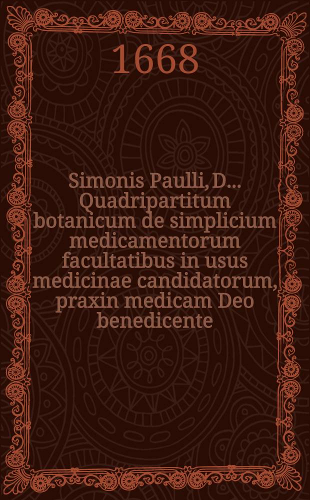 Simonis Paulli, D. ... Quadripartitum botanicum de simplicium medicamentorum facultatibus in usus medicinae candidatorum, praxin medicam Deo benedicente, auspicaturorum; nec non artis pharmaceutices studiosorum concinnatum ex veterum et recentiorum decretis, ac observationibus, cum medicis, tum anatomicis, itemque multis, chymica principia ac hymaniora studia spectantibus, refertum Additus duosibus purgantium magnopere desideratus, ex probatissimis practicis collectis : Una cum appendice & indicibus necessariis. [2] : Continens indicem rerum omnium universalem, varium, multiplicem & curiosum, ut & syllabum in opere citatorum auctorum