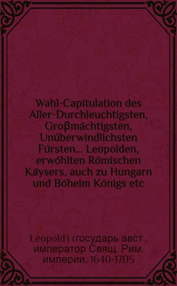 Wahl-Capitulation des Aller-Durchleuchtigsten, Groβmächtigsten, Unüberwindlichsten Fürsten ... Leopolden, erwöhlten Römischen Käysers, auch zu Hungarn und Böheim Königs etc., Ertzhertzogs zu Oesterreich etc. auffgerichtet zu Franckfurt im Monat Julio des 1658sten Jahrs