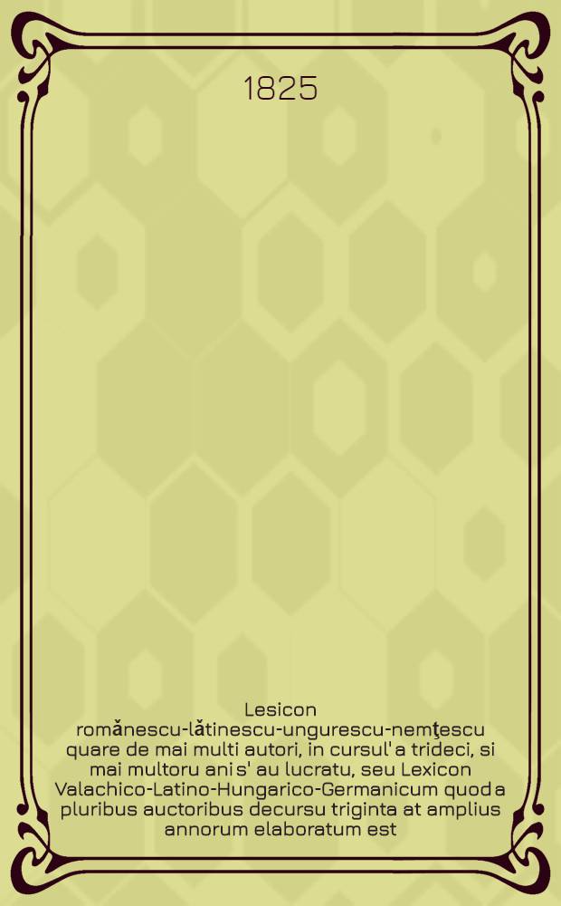 Lesicon romǎnescu-lǎtinescu-ungurescu-nemţescu quare de mai multi autori, in cursul' a trideci, si mai multoru ani s' au lucratu, seu Lexicon Valachico-Latino-Hungarico-Germanicum quod a pluribus auctoribus decursu triginta at amplius annorum elaboratum est