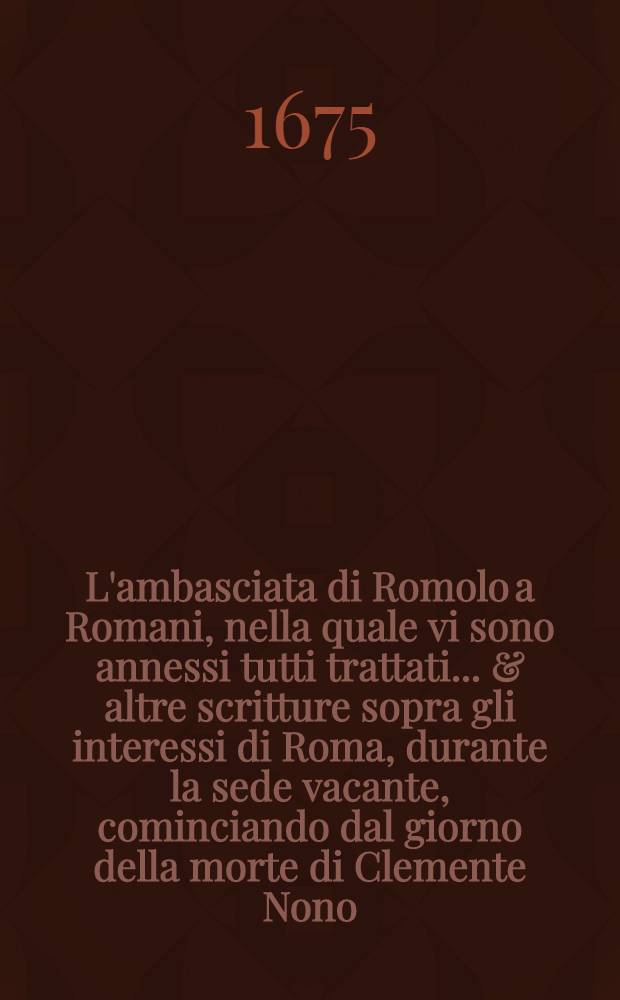 L'ambasciata di Romolo a Romani, nella quale vi sono annessi tutti trattati ... & altre scritture sopra gli interessi di Roma, durante la sede vacante, cominciando dal giorno della morte di Clemente Nono, sino al giorno della creatione di Clemente Decimo, con la vita, processo, e sentenza di Francesco Borri Milanese; Aggiuntovi Un discorso sopra la precedenza tra Francia e Spagna