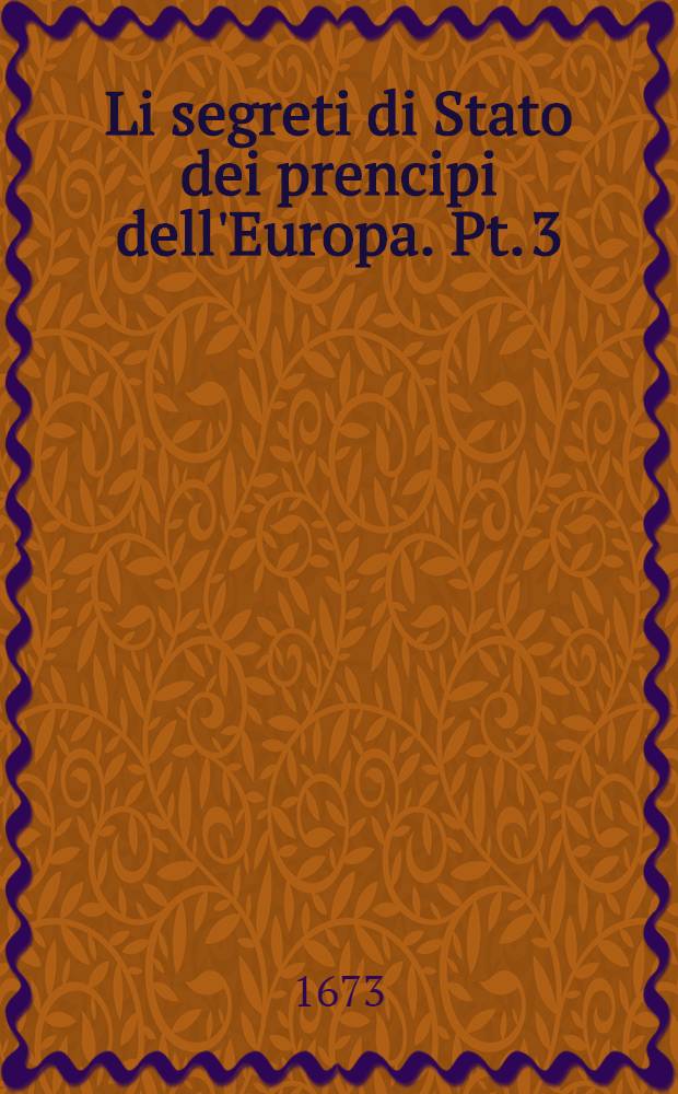Li segreti di Stato dei prencipi dell'Europa. Pt. 3 : Nella quale si contengono le tragedie di tutte le guerre, e discordie che corrono al presente nell'Europa, tra prencipi, prenipati, e popoli la tavola, ò sia argomento insegna il contenuto di tutta l'opera
