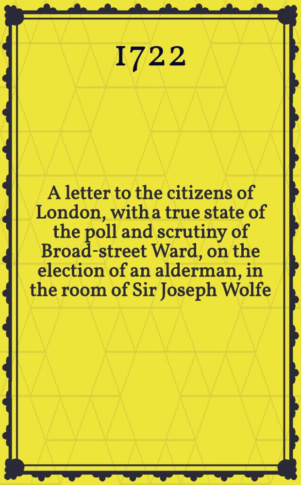 A letter to the citizens of London, with a true state of the poll and scrutiny of Broad-street Ward, on the election of an alderman, in the room of Sir Joseph Wolfe, deceas'd: begun the 13th of September, 1711, and continu'd ... to the 27th of October following; before the Right Hanorable Sir Gilbert Heathcote, Kt. late lord mayor of the city of London