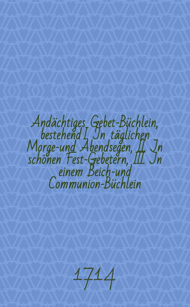 Andächtiges Gebet-Büchlein, bestehend I. Jn täglichen Morgen- und Abendsegen, II. Jn schönen Fest-Gebetern, III. Jn einem Beicht- und Communion-Büchlein, und IV. Jn schönen Gebeten auf allerhand Noth und Anliegen gerichtet // Gläubiger Christen Himmel-aufsteigende Hertzens-und Seelen-Music ...