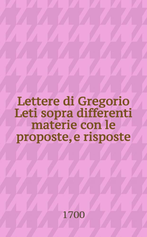 Lettere di Gregorio Leti sopra differenti materie con le proposte, e risposte : Da lui, ò vero a lui scritte nel corso di molti Anni ... P. 1