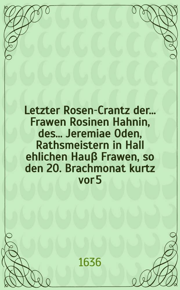 Letzter Rosen-Crantz der ... Frawen Rosinen Hahnin, des ... Jeremiae Oden, Rathsmeistern in Hall ehlichen Hauβ Frawen, so den 20. Brachmonat kurtz vor 5. Uhr im 40. Jahr ihres Alters in Gott seelig entschlaffen und den 23. umb 3. desselben christlich beygesetzt worden