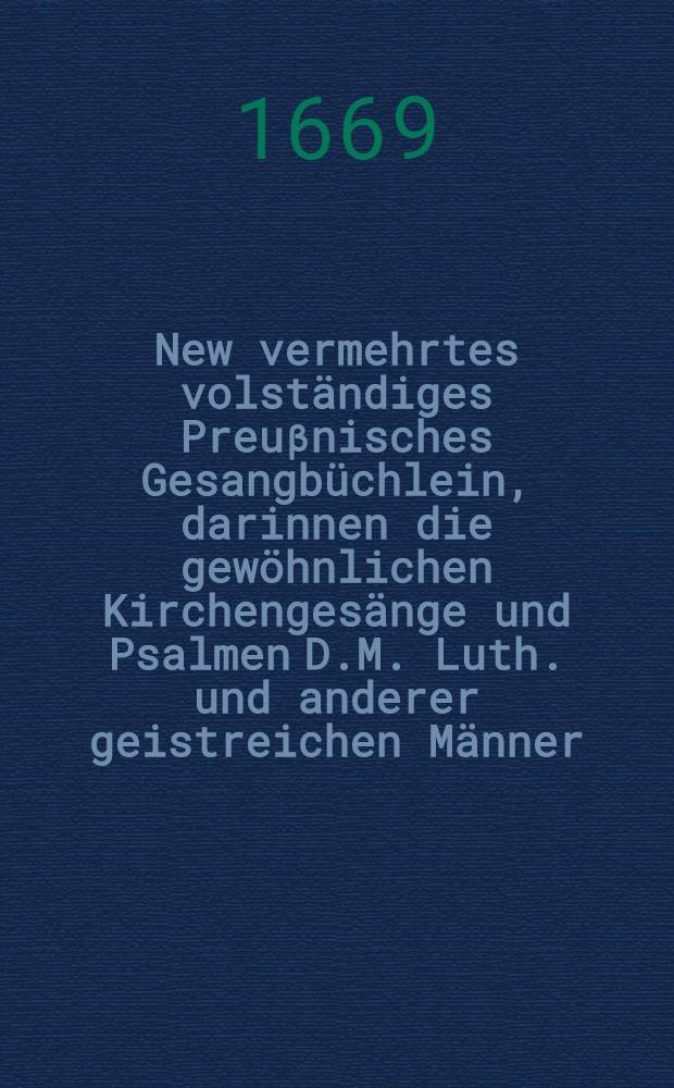 New vermehrtes volständiges Preuβnisches Gesangbüchlein, darinnen die gewöhnlichen Kirchengesänge und Psalmen D.M. Luth. und anderer geistreichen Männer : Sampt vielen newen auβerlesenen Trostliedern, auch den Preuβnischen Fest- und Begräbniβ-Gesängen enthalten : Jn richtige Ordnung nach Jahreszeiten verfasset und zusammen gebracht : Neben einem christlichen schönen Gebetbüchlein : Allen frommen Christen, Alten und Jungen zu zeitlicher und ewiger Wolfahrt dienlich in diβ Format gebracht