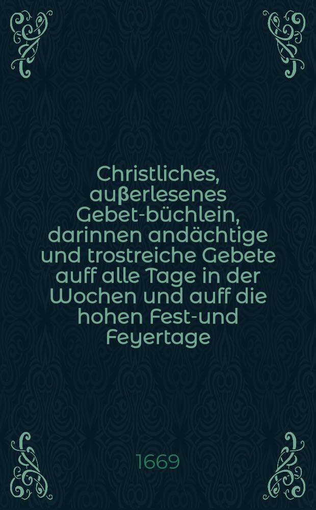 Christliches, auβerlesenes Gebet-büchlein, darinnen andächtige und trostreiche Gebete auff alle Tage in der Wochen und auff die hohen Fest-und Feyertage, nebenst Buβ-Beicht-und Communion-Gebeten ... : Allen frommen Christen zu zeitlicher und ewiger Wolfahrt, jetzo new aus vielen schönen Authoren zusammen getragen ..