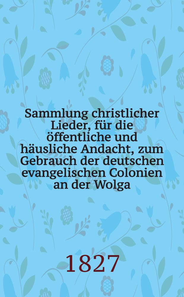 Sammlung christlicher Lieder, für die öffentliche und häusliche Andacht, zum Gebrauch der deutschen evangelischen Colonien an der Wolga
