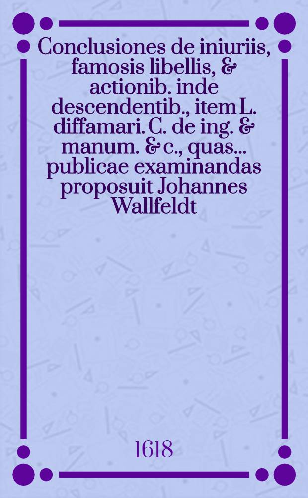 Conclusiones de iniuriis, famosis libellis, & actionib. inde descendentib., item L. diffamari. C. de ing. & manum. & c., quas ... publicae examinandas proposuit Johannes Wallfeldt, cogn. Warnfeldt Badberg. Westph. mense Septembr. anno MDCVIII. // Volumen I. & II. Disputationum iuridicarum ...
