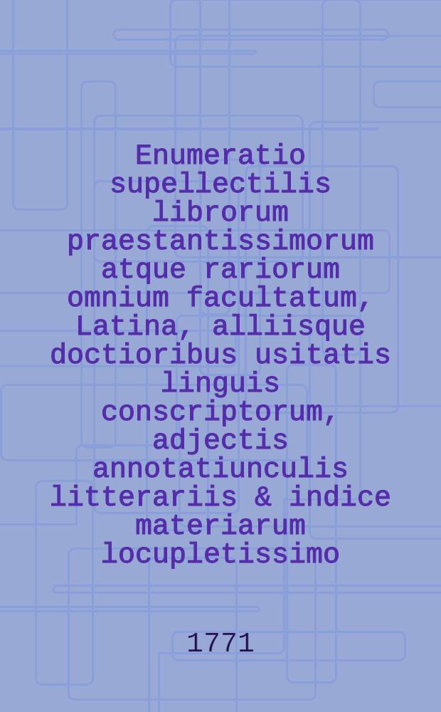Enumeratio supellectilis librorum praestantissimorum atque rariorum omnium facultatum, Latina, alliisque doctioribus usitatis linguis conscriptorum, adjectis annotatiunculis litterariis & indice materiarum locupletissimo, qui venales prostant Dresdae in bibliopolio aulico Georgii Conradi Waltheri. [Ps. 1]