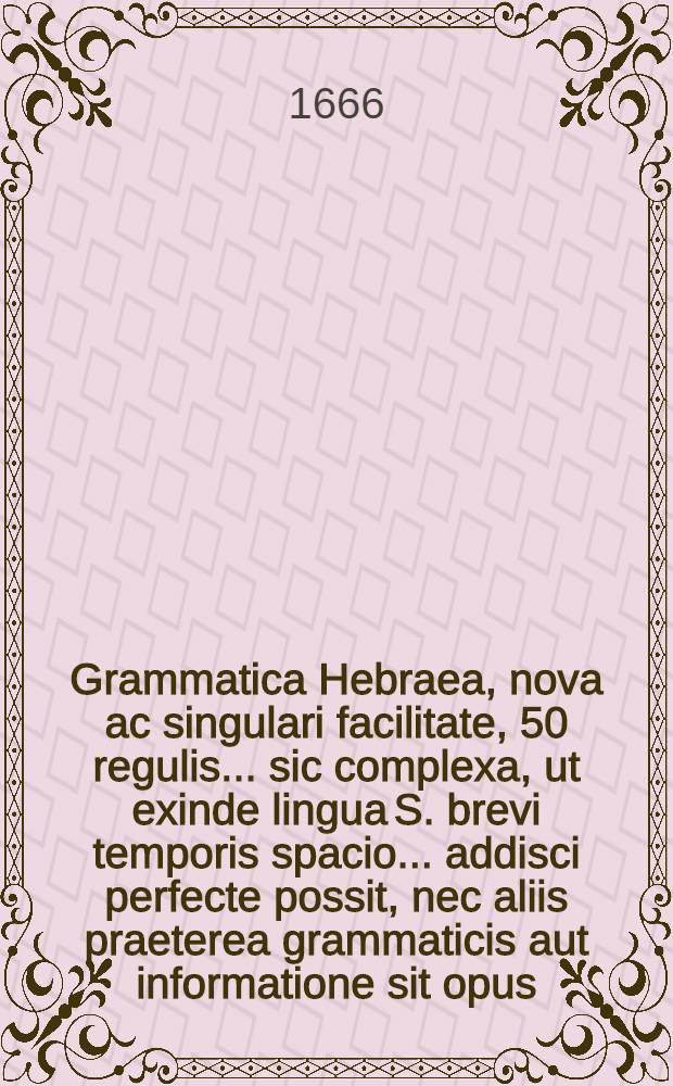 Grammatica Hebraea, nova ac singulari facilitate, 50 regulis ... sic complexa, ut exinde lingua S. brevi temporis spacio ... addisci perfecte possit, nec aliis praeterea grammaticis aut informatione sit opus: prout ... monstrabit praefatio ... de genuina plenae & methodicae gramm. ratione, indeque universo studio Hebraico, à primis elementis ad felicem perfectionem deducendo : Subjuncta est Appendix ... de idiotismis syntacticis Hebraeorum nec non praxis analyseos ad ductum hujus grammaticae in gratiam Tironum : ... In usum gymnasiorum & scholarum non minus quam academiarum, edita