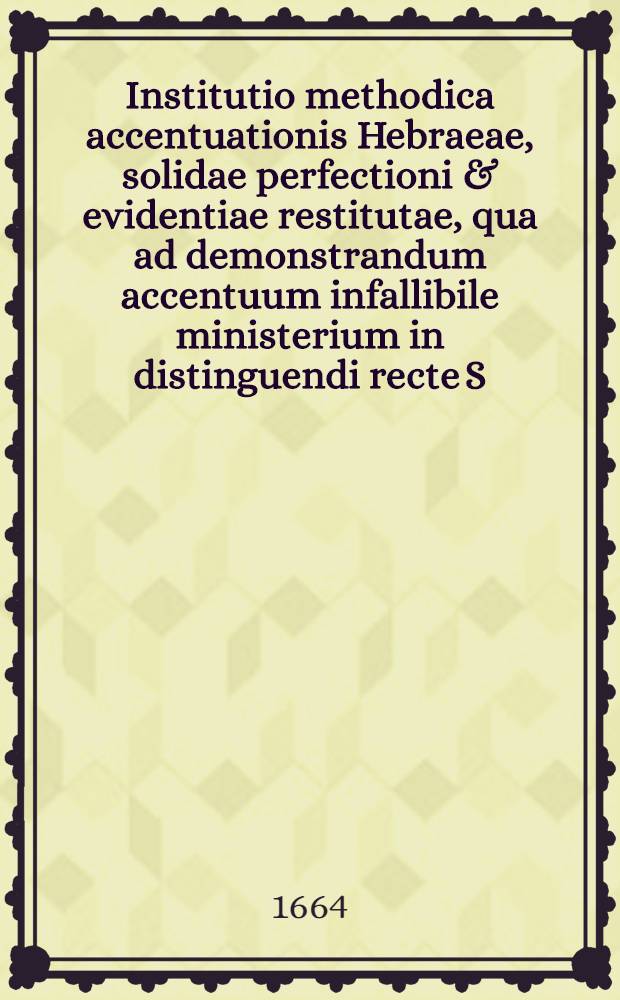 ... Institutio methodica accentuationis Hebraeae, solidae perfectioni & evidentiae restitutae, qua ad demonstrandum accentuum infallibile ministerium in distinguendi recte S. Hebrae Scripture sensibus, non solum analysis eorum ... sed ... synthesis accentuum &agrave; priori instruendorum sec. praxin Biblicam ... monstratur ...