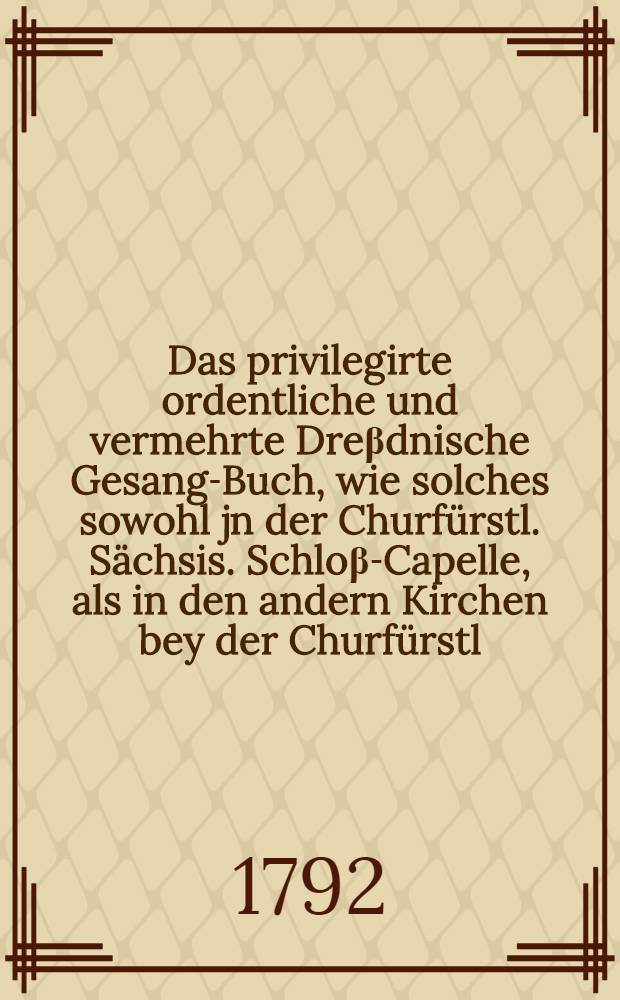 Das privilegirte ordentliche und vermehrte Dre&beta;dnische Gesang-Buch, wie solches sowohl jn der Churf&uuml;rstl. S&auml;chsis. Schlo&beta;-Capelle, als in den andern Kirchen bey der Churf&uuml;rstl. S&auml;chsischen Residenz ... auch jn den gesammten Chur- und F&uuml;rstlich-S&auml;chsischen Landen, bey &ouml;ffentlichem Gottesdienst gebrauchet, und daraus pfleget gesungen zu werden : Darinnen die auserlesensten geistreichsten Lieder in reicher Anzahl zusammen getragen ... : Mit gro&beta;er leserlicher Schrifft zum Druck gegeben worden