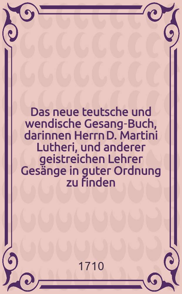 Das neue teutsche und wendische Gesang-Buch, darinnen Herrn D. Martini Lutheri, und anderer geistreichen Lehrer Gesänge in guter Ordnung zu finden : Auf sonderbare Verordnung der gesambten Stände des Marggraffthums Ober-Lausitz von Land und Städten, zum gemeinen Gebrauch der evangelischen Ober-Lausitzischen Kirchen in öffentlichen Druck gegeben