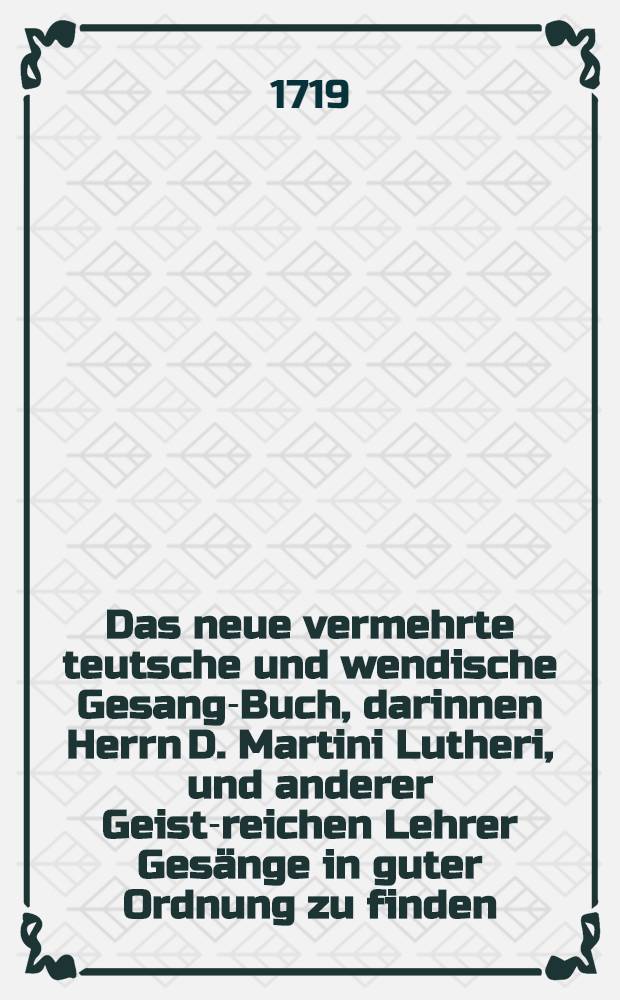 Das neue vermehrte teutsche und wendische Gesang-Buch, darinnen Herrn D. Martini Lutheri, und anderer Geist-reichen Lehrer Gesänge in guter Ordnung zu finden : Auff sonderbahre Verordnung der gesamten Stände des Marggraffthums Ober-Lausitz von Land und Städten, zum gemeinen Gebrauch der evangelischen Ober-Lausitzischen Kirchen in öffentlichen Druck gegeben
