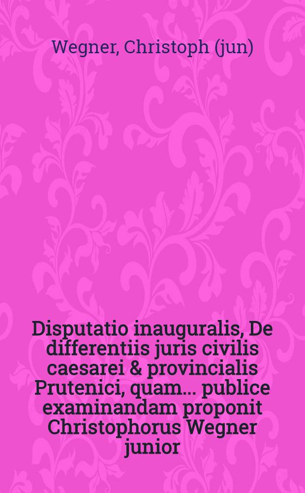 Disputatio inauguralis, De differentiis juris civilis caesarei & provincialis Prutenici, quam ... publice examinandam proponit Christophorus Wegner junior, nobil. Boruss. ad diem Februari ...