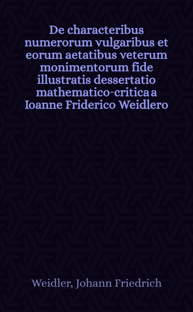 ... De characteribus numerorum vulgaribus et eorum aetatibus veterum monimentorum fide illustratis dessertatio mathematico-critica a Ioanne Friderico Weidlero ... et M. Georgio Immanuele Weidlero ... A.C. MDCCXXVII. d. XVIII. Julii publice defensa