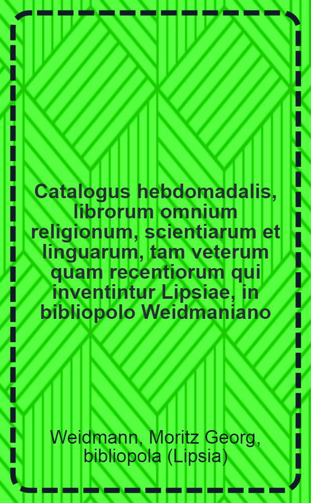 Catalogus hebdomadalis, librorum omnium religionum, scientiarum et linguarum, tam veterum quam recentiorum qui inventintur Lipsiae, in bibliopolo Weidmaniano = Wöchentlicher Catalogus, alter und neuer frembd und einheimischer Bücher von allen Religionen, Wissenschafften und Sprachen, so in Leipzig im Weldmannischen Buchladen zu bekommen sind = Catalogue des livres de toutes les religions, sciences et langues tant anciens que modernes qui se trouvent à Leipzig chez M.G. Weidmann